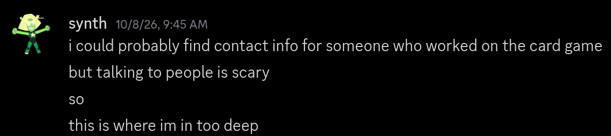 A discord message from user "synth" sent 10/8/2026 9:45 AM:i could probably find contact info for someone who worked on the card gamebut talking to people is scarysothis is where im in too deep